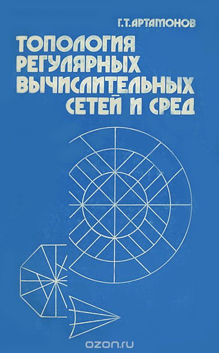 Г. Т. Артамонов / Топология регулярных вычислительных сетей и сред / Впервые обобщаются результаты в области проектирования сетей, ...