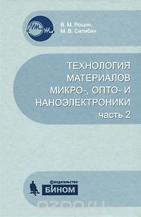 В. М. Рощин, М. В. Силибин / Технология материалов микро-, опто- и наноэлектроники. Часть 2 / Учебное пособие посвящено технологии получения основных ...